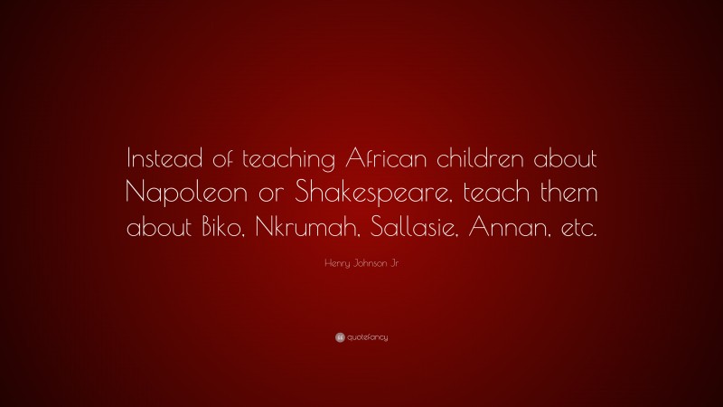 Henry Johnson Jr Quote: “Instead of teaching African children about Napoleon or Shakespeare, teach them about Biko, Nkrumah, Sallasie, Annan, etc.”