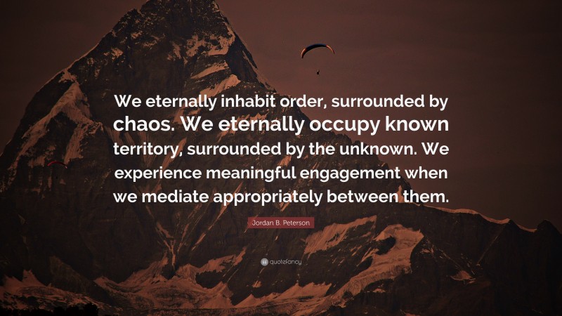 Jordan B. Peterson Quote: “We eternally inhabit order, surrounded by chaos. We eternally occupy known territory, surrounded by the unknown. We experience meaningful engagement when we mediate appropriately between them.”