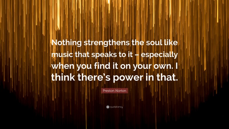 Preston Norton Quote: “Nothing strengthens the soul like music that speaks to it – especially when you find it on your own. I think there’s power in that.”