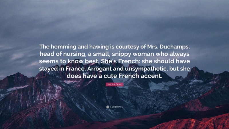 Hendrik Groen Quote: “The hemming and hawing is courtesy of Mrs. Duchamps, head of nursing, a small, snippy woman who always seems to know best. She’s French: she should have stayed in France. Arrogant and unsympathetic, but she does have a cute French accent.”