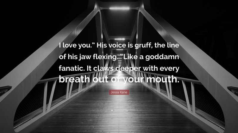 Jessa Kane Quote: “I love you.” His voice is gruff, the line of his jaw flexing. “Like a goddamn fanatic. It claws deeper with every breath out of your mouth.”