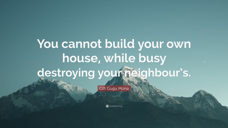 Gift Gugu Mona Quote: “You cannot build your own house, while busy destroying your neighbour’s.”
