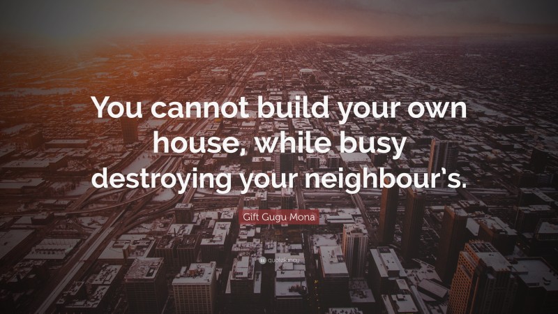 Gift Gugu Mona Quote: “You cannot build your own house, while busy destroying your neighbour’s.”