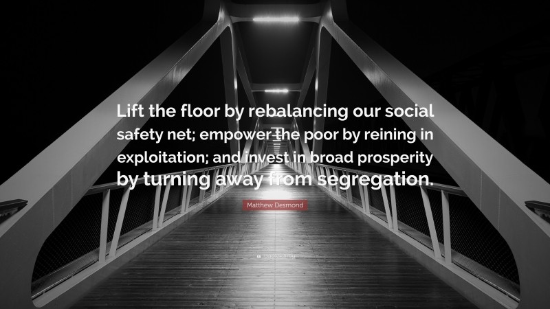 Matthew Desmond Quote: “Lift the floor by rebalancing our social safety net; empower the poor by reining in exploitation; and invest in broad prosperity by turning away from segregation.”