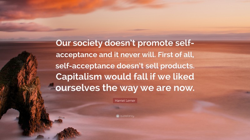 Harriet Lerner Quote: “Our society doesn’t promote self-acceptance and it never will. First of all, self-acceptance doesn’t sell products. Capitalism would fall if we liked ourselves the way we are now.”