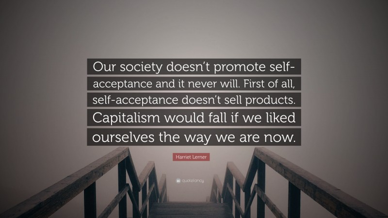 Harriet Lerner Quote: “Our society doesn’t promote self-acceptance and it never will. First of all, self-acceptance doesn’t sell products. Capitalism would fall if we liked ourselves the way we are now.”