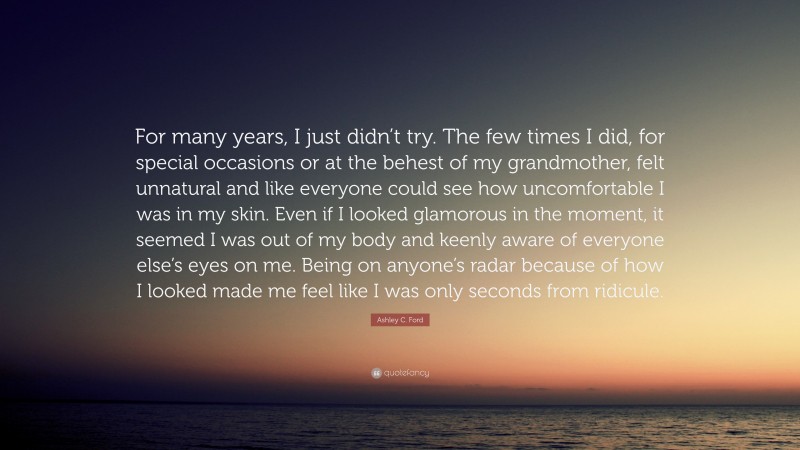 Ashley C. Ford Quote: “For many years, I just didn’t try. The few times I did, for special occasions or at the behest of my grandmother, felt unnatural and like everyone could see how uncomfortable I was in my skin. Even if I looked glamorous in the moment, it seemed I was out of my body and keenly aware of everyone else’s eyes on me. Being on anyone’s radar because of how I looked made me feel like I was only seconds from ridicule.”