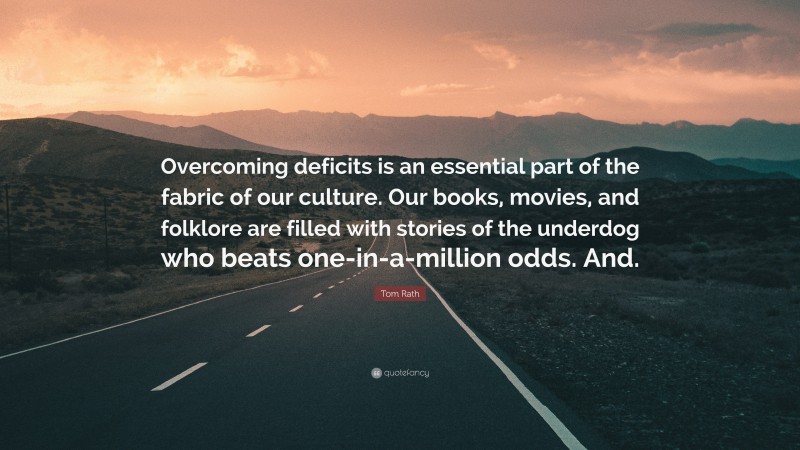 Tom Rath Quote: “Overcoming deficits is an essential part of the fabric of our culture. Our books, movies, and folklore are filled with stories of the underdog who beats one-in-a-million odds. And.”