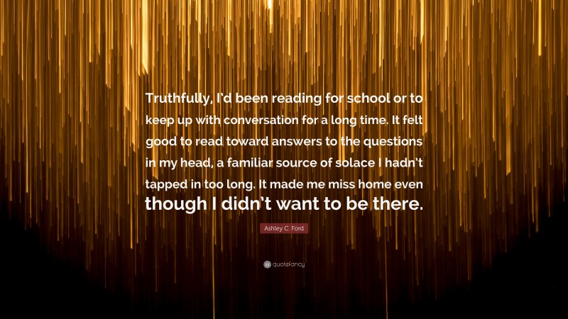 Ashley C. Ford Quote: “Truthfully, I’d been reading for school or to keep up with conversation for a long time. It felt good to read toward answers to the questions in my head, a familiar source of solace I hadn’t tapped in too long. It made me miss home even though I didn’t want to be there.”