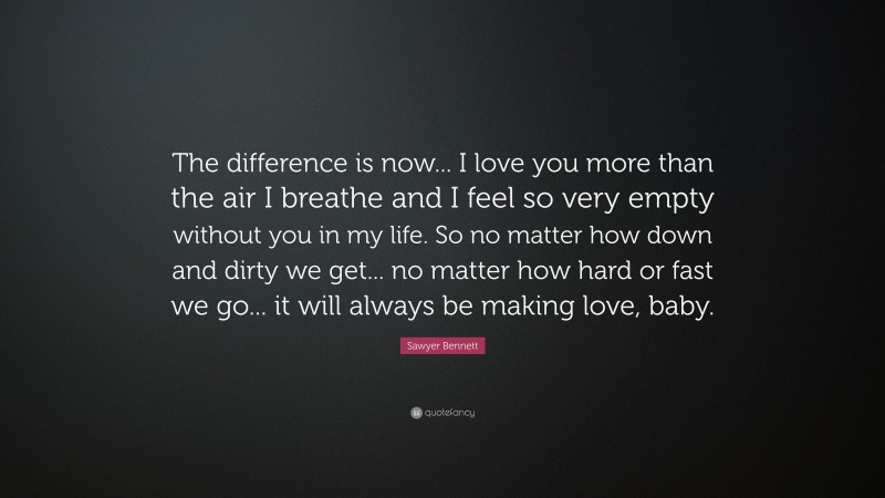 Sawyer Bennett Quote: “The difference is now... I love you more than the air I breathe and I feel so very empty without you in my life. So no matter how down and dirty we get... no matter how hard or fast we go... it will always be making love, baby.”