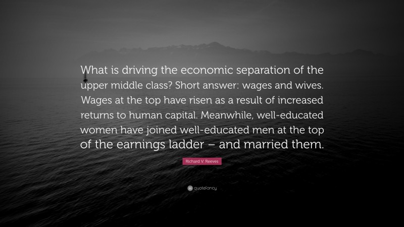 Richard V. Reeves Quote: “What is driving the economic separation of the upper middle class? Short answer: wages and wives. Wages at the top have risen as a result of increased returns to human capital. Meanwhile, well-educated women have joined well-educated men at the top of the earnings ladder – and married them.”