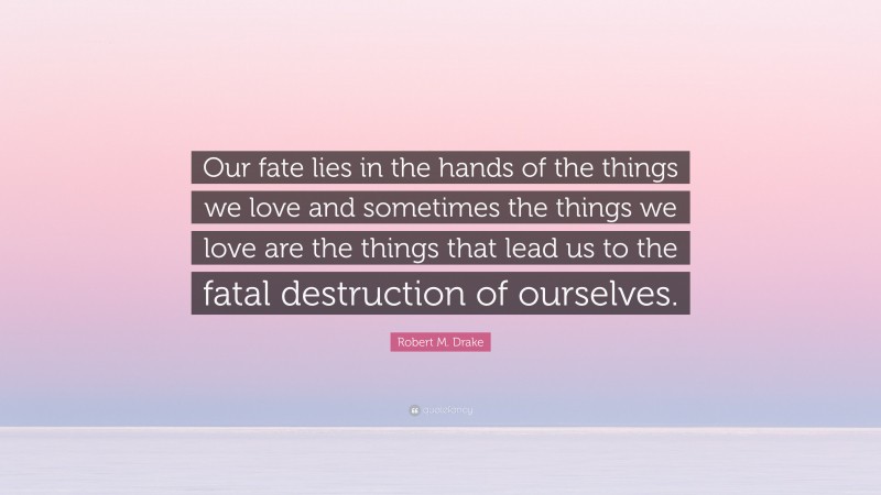 Robert M. Drake Quote: “Our fate lies in the hands of the things we love and sometimes the things we love are the things that lead us to the fatal destruction of ourselves.”