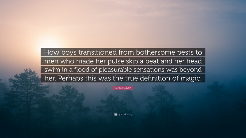 Jesikah Sundin Quote: “How boys transitioned from bothersome pests to men who made her pulse skip a beat and her head swim in a flood of pleasurable sensations was beyond her. Perhaps this was the true definition of magic.”