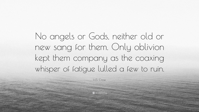 H.S. Crow Quote: “No angels or Gods, neither old or new sang for them. Only oblivion kept them company as the coaxing whisper of fatigue lulled a few to ruin.”