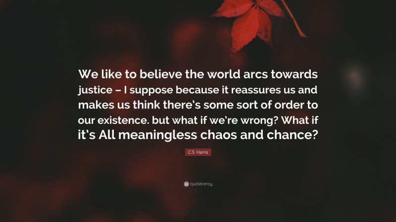 C.S. Harris Quote: “We like to believe the world arcs towards justice – I suppose because it reassures us and makes us think there’s some sort of order to our existence. but what if we’re wrong? What if it’s All meaningless chaos and chance?”