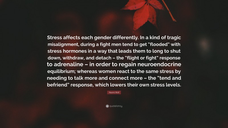 Naomi Wolf Quote: “Stress affects each gender differently. In a kind of tragic misalignment, during a fight men tend to get “flooded” with stress hormones in a way that leads them to long to shut down, withdraw, and detach – the “flight or fight” response to adrenaline – in order to regain neuroendocrine equilibrium; whereas women react to the same stress by needing to talk more and connect more – the “tend and befriend” response, which lowers their own stress levels.”