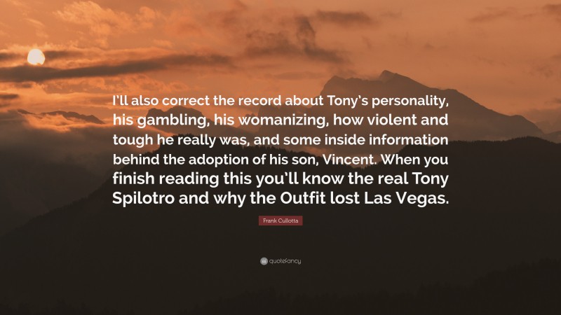 Frank Cullotta Quote: “I’ll also correct the record about Tony’s personality, his gambling, his womanizing, how violent and tough he really was, and some inside information behind the adoption of his son, Vincent. When you finish reading this you’ll know the real Tony Spilotro and why the Outfit lost Las Vegas.”