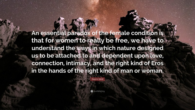 Naomi Wolf Quote: “An essential paradox of the female condition is that for women to really be free, we have to understand the ways in which nature designed us to be attached to and dependent upon love, connection, intimacy, and the right kind of Eros in the hands of the right kind of man or woman.”