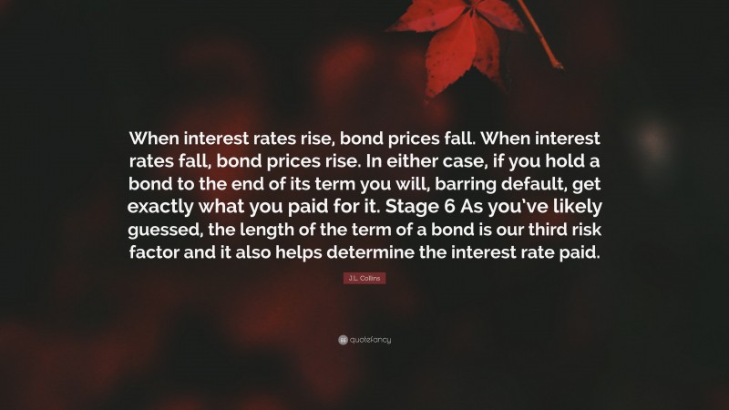 J.L. Collins Quote: “When interest rates rise, bond prices fall. When interest rates fall, bond prices rise. In either case, if you hold a bond to the end of its term you will, barring default, get exactly what you paid for it. Stage 6 As you’ve likely guessed, the length of the term of a bond is our third risk factor and it also helps determine the interest rate paid.”