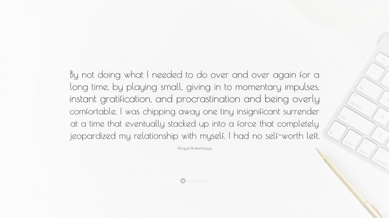 Monjyoti Bhattacharyya Quote: “By not doing what I needed to do over and over again for a long time, by playing small, giving in to momentary impulses, instant gratification, and procrastination and being overly comfortable, I was chipping away one tiny insignificant surrender at a time that eventually stacked up into a force that completely jeopardized my relationship with myself. I had no self-worth left.”