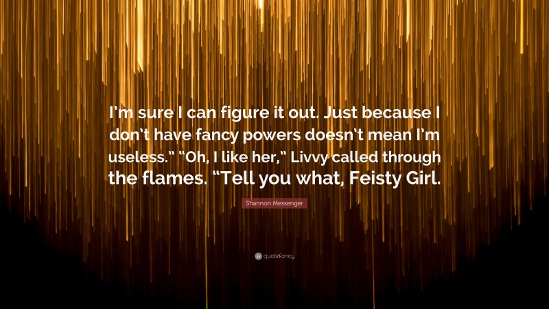 Shannon Messenger Quote: “I’m sure I can figure it out. Just because I don’t have fancy powers doesn’t mean I’m useless.” “Oh, I like her,” Livvy called through the flames. “Tell you what, Feisty Girl.”