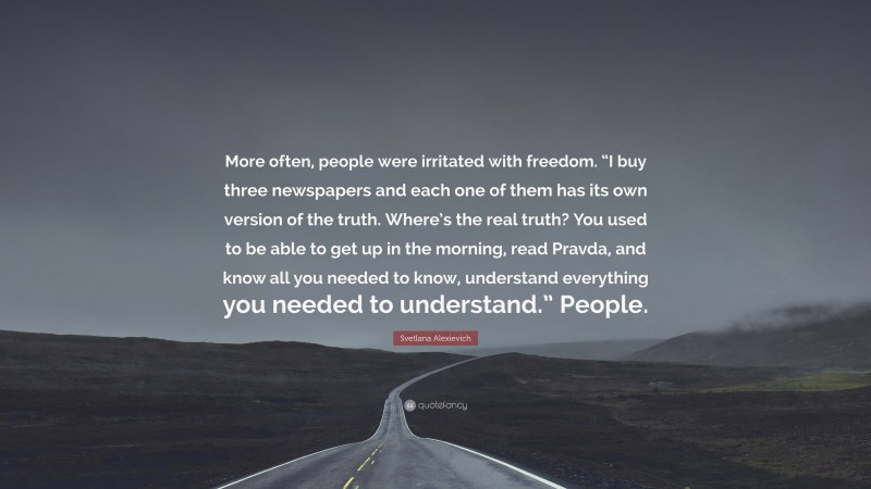 Svetlana Alexievich Quote: “More often, people were irritated with freedom. “I buy three newspapers and each one of them has its own version of the truth. Where’s the real truth? You used to be able to get up in the morning, read Pravda, and know all you needed to know, understand everything you needed to understand.” People.”