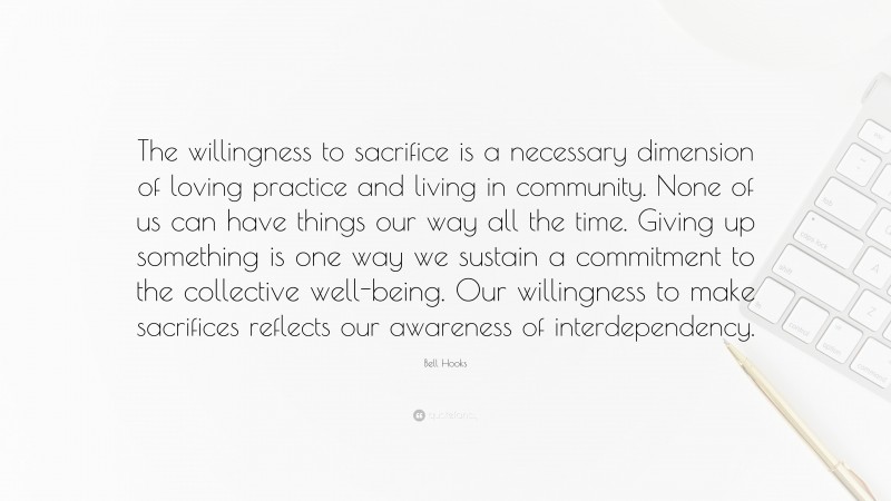 Bell Hooks Quote: “The willingness to sacrifice is a necessary dimension of loving practice and living in community. None of us can have things our way all the time. Giving up something is one way we sustain a commitment to the collective well-being. Our willingness to make sacrifices reflects our awareness of interdependency.”