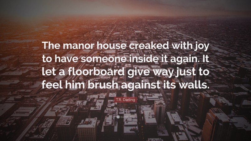 T.R. Darling Quote: “The manor house creaked with joy to have someone inside it again. It let a floorboard give way just to feel him brush against its walls.”