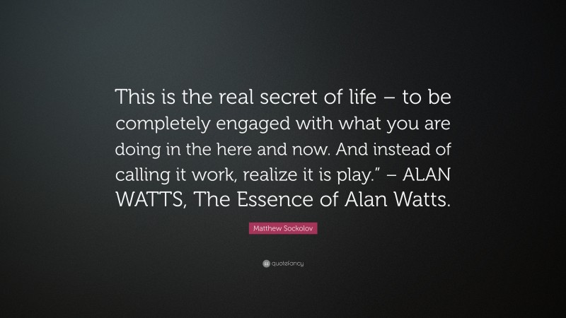 Matthew Sockolov Quote: “This is the real secret of life – to be completely engaged with what you are doing in the here and now. And instead of calling it work, realize it is play.” – ALAN WATTS, The Essence of Alan Watts.”