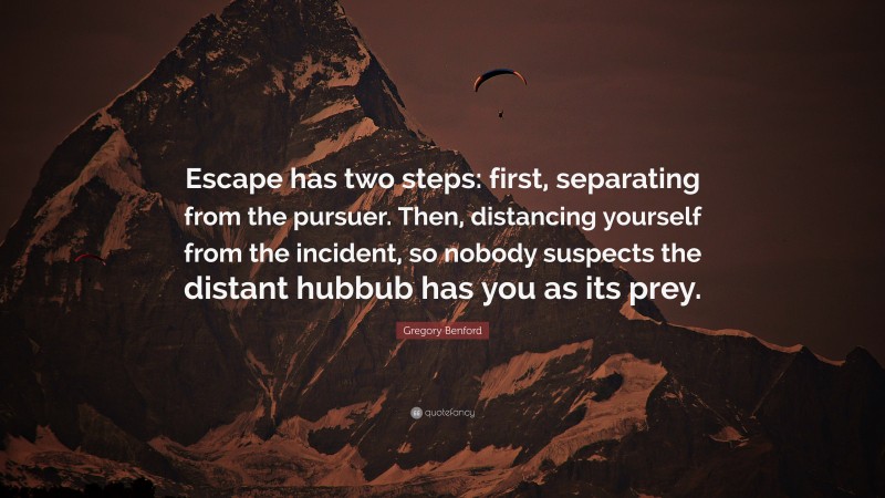 Gregory Benford Quote: “Escape has two steps: first, separating from the pursuer. Then, distancing yourself from the incident, so nobody suspects the distant hubbub has you as its prey.”