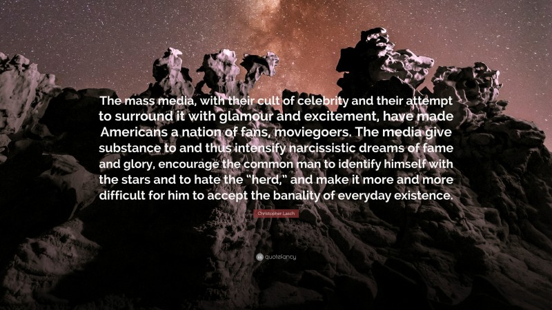 Christopher Lasch Quote: “The mass media, with their cult of celebrity and their attempt to surround it with glamour and excitement, have made Americans a nation of fans, moviegoers. The media give substance to and thus intensify narcissistic dreams of fame and glory, encourage the common man to identify himself with the stars and to hate the “herd,” and make it more and more difficult for him to accept the banality of everyday existence.”