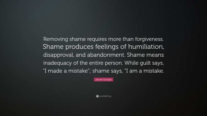 Jayson Georges Quote: “Removing shame requires more than forgiveness. Shame produces feelings of humiliation, disapproval, and abandonment. Shame means inadequacy of the entire person. While guilt says, “I made a mistake”; shame says, “I am a mistake.”