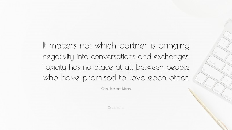 Cathy Burnham Martin Quote: “It matters not which partner is bringing negativity into conversations and exchanges. Toxicity has no place at all between people who have promised to love each other.”
