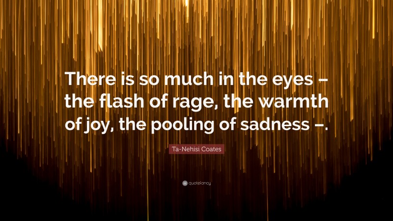 Ta-Nehisi Coates Quote: “There is so much in the eyes – the flash of rage, the warmth of joy, the pooling of sadness –.”