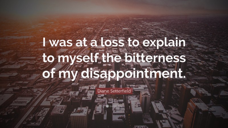 Diane Setterfield Quote: “I was at a loss to explain to myself the bitterness of my disappointment.”