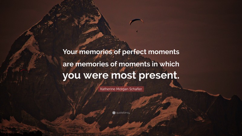 Katherine Morgan Schafler Quote: “Your memories of perfect moments are memories of moments in which you were most present.”