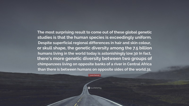 Lewis Dartnell Quote: “The most surprising result to come out of these global genetic studies is that the human species is exceedingly uniform. Despite superficial regional differences in hair and skin colour, or skull shape, the genetic diversity among the 7.5 billion humans living in the world today is astonishingly low.30 In fact, there’s more genetic diversity between two groups of chimpanzees living on opposite banks of a river in Central Africa than there is between humans on opposite sides of the world.31.”