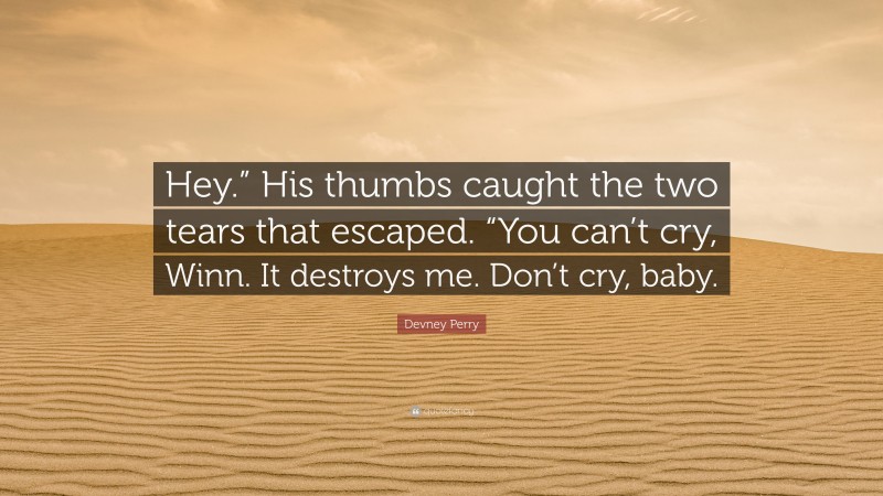 Devney Perry Quote: “Hey.” His thumbs caught the two tears that escaped. “You can’t cry, Winn. It destroys me. Don’t cry, baby.”