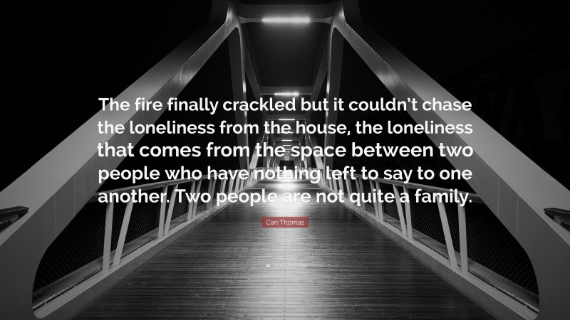 Cari Thomas Quote: “The fire finally crackled but it couldn’t chase the loneliness from the house, the loneliness that comes from the space between two people who have nothing left to say to one another. Two people are not quite a family.”