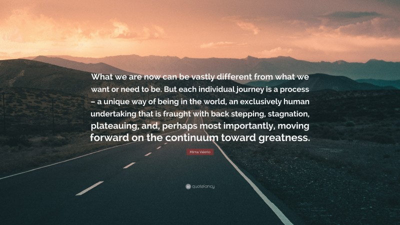 Mirna Valerio Quote: “What we are now can be vastly different from what we want or need to be. But each individual journey is a process – a unique way of being in the world, an exclusively human undertaking that is fraught with back stepping, stagnation, plateauing, and, perhaps most importantly, moving forward on the continuum toward greatness.”