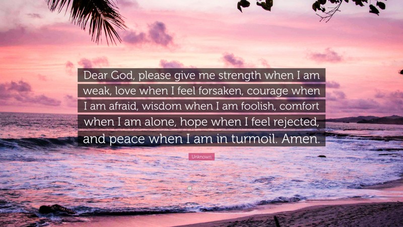 Unknown Quote: “Dear God, please give me strength when I am weak, love when I feel forsaken, courage when I am afraid, wisdom when I am foolish, comfort when I am alone, hope when I feel rejected, and peace when I am in turmoil. Amen.”
