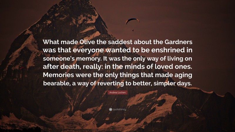 Andrea Lochen Quote: “What made Olive the saddest about the Gardners was that everyone wanted to be enshrined in someone’s memory. It was the only way of living on after death, really: in the minds of loved ones. Memories were the only things that made aging bearable, a way of reverting to better, simpler days.”