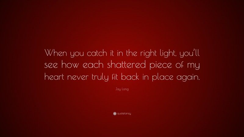 Jay Long Quote: “When you catch it in the right light, you’ll see how each shattered piece of my heart never truly fit back in place again.”