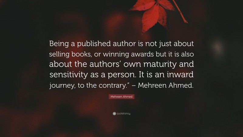 Mehreen Ahmed Quote: “Being a published author is not just about selling books, or winning awards but it is also about the authors’ own maturity and sensitivity as a person. It is an inward journey, to the contrary.” – Mehreen Ahmed.”