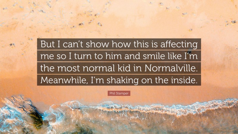 Phil Stamper Quote: “But I can’t show how this is affecting me so I turn to him and smile like I’m the most normal kid in Normalville. Meanwhile, I’m shaking on the inside.”