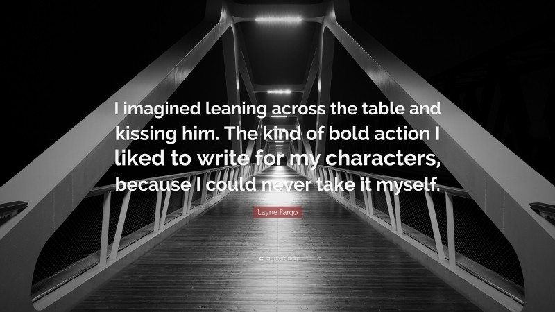 Layne Fargo Quote: “I imagined leaning across the table and kissing him. The kind of bold action I liked to write for my characters, because I could never take it myself.”