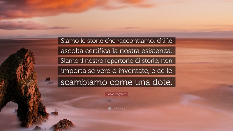 Paolo Cognetti Quote: “Siamo le storie che raccontiamo, chi le ascolta certifica la nostra esistenza. Siamo il nostro repertorio di storie, non importa se vere o inventate, e ce le scambiamo come una dote.”