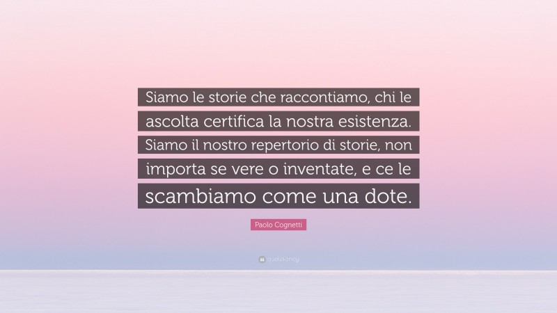 Paolo Cognetti Quote: “Siamo le storie che raccontiamo, chi le ascolta certifica la nostra esistenza. Siamo il nostro repertorio di storie, non importa se vere o inventate, e ce le scambiamo come una dote.”