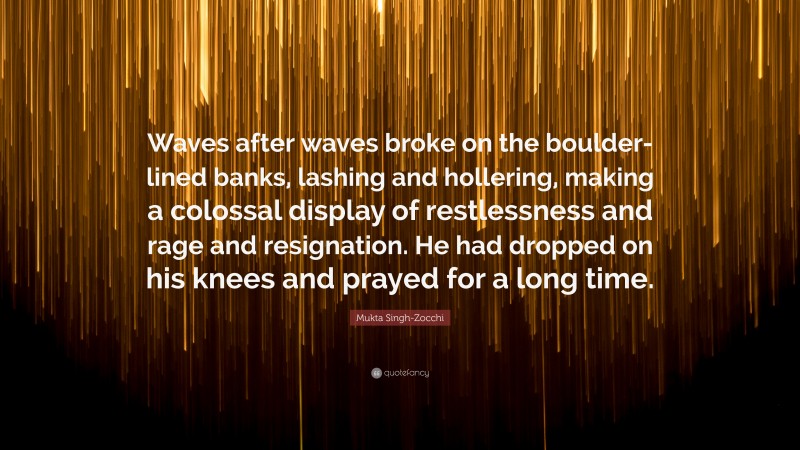 Mukta Singh-Zocchi Quote: “Waves after waves broke on the boulder-lined banks, lashing and hollering, making a colossal display of restlessness and rage and resignation. He had dropped on his knees and prayed for a long time.”