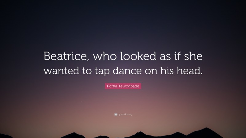 Portia Tewogbade Quote: “Beatrice, who looked as if she wanted to tap dance on his head.”